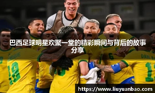 巴西足球明星欢聚一堂的精彩瞬间与背后的故事分享